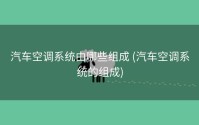 汽车空调系统由哪些组成 (汽车空调系统的组成)