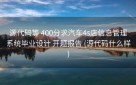 源代码等 400分求汽车4s店信息管理系统毕业设计 开题报告 (源代码什么样)