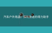 汽车户外用品：探险旅途的得力助手