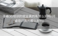 千峰3G培训的就业真的有那么好吗 (千峰培训真的那么好吗)