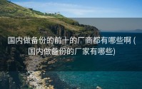 国内做备份的前十的厂商都有哪些啊 (国内做备份的厂家有哪些)