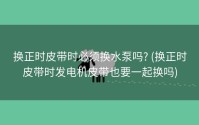 换正时皮带时必须换水泵吗? (换正时皮带时发电机皮带也要一起换吗)