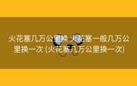 火花塞几万公里换 火花塞一般几万公里换一次 (火花塞几万公里换一次)
