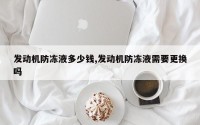 发动机防冻液多少钱,发动机防冻液需要更换吗