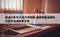 柴油三轮车15马力发动机,最新款柴油摩托三轮车发动机多少钱