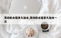 发动机水箱多久加水,发动机水箱多久加水一次