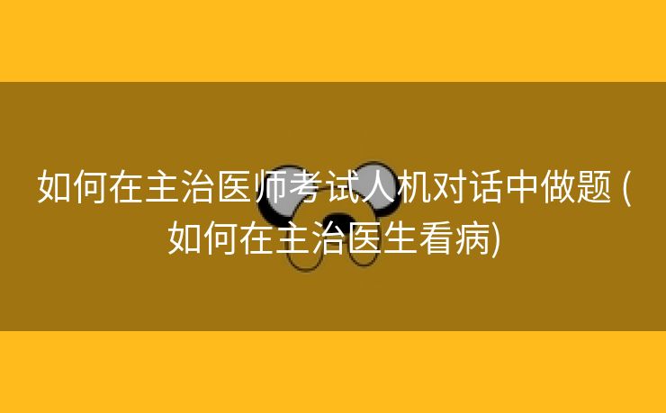 如何在主治医师考试人机对话中做题 (如何在主治医生看病)