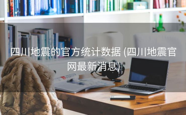四川地震的官方统计数据 (四川地震官网最新消息)