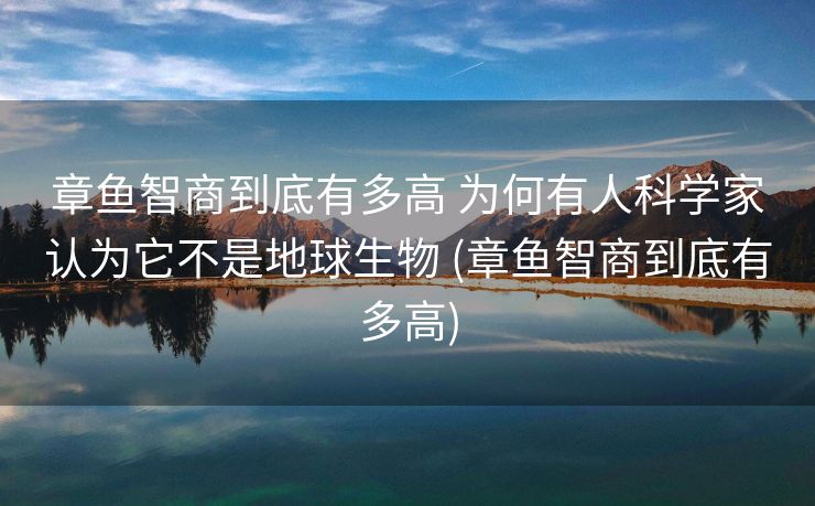章鱼智商到底有多高 为何有人科学家认为它不是地球生物 (章鱼智商到底有多高)