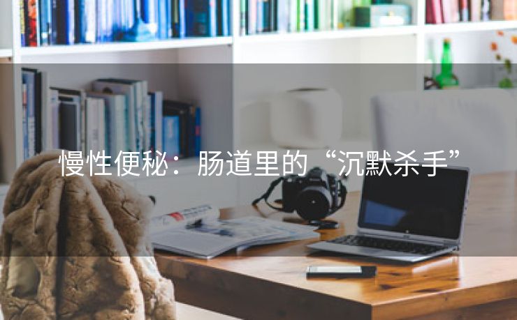 慢性便秘：肠道里的“沉默杀手”