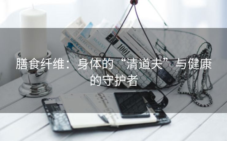 膳食纤维：身体的“清道夫”与健康的守护者