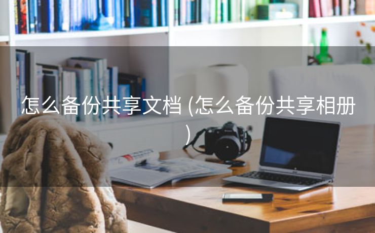 怎么备份共享文档 (怎么备份共享相册)