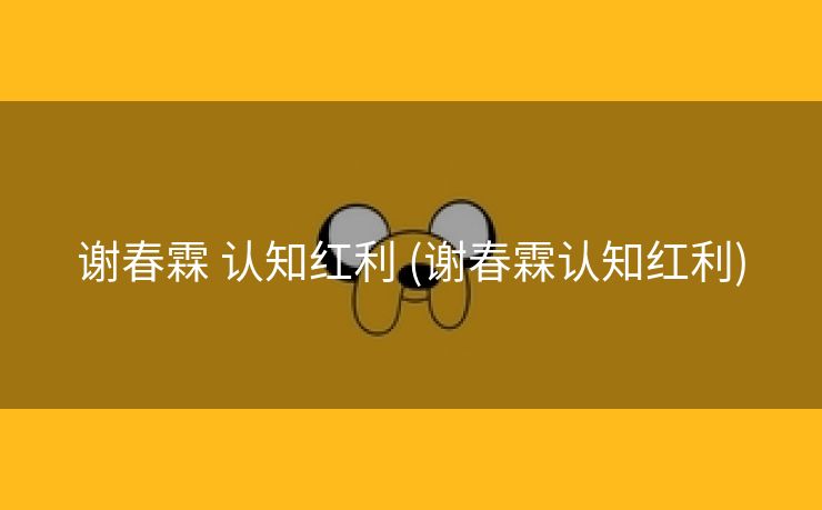 谢春霖 认知红利 (谢春霖认知红利)