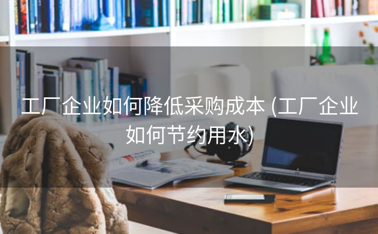 工厂企业如何降低采购成本 (工厂企业如何节约用水)