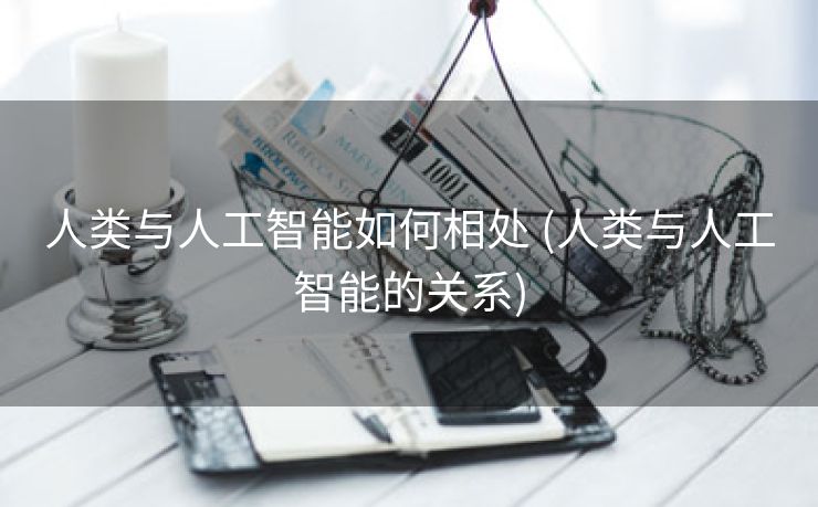 人类与人工智能如何相处 (人类与人工智能的关系)