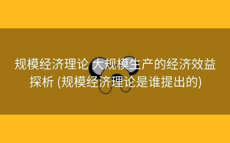 规模经济理论 大规模生产的经济效益探析 (规模经济理论是谁提出的)