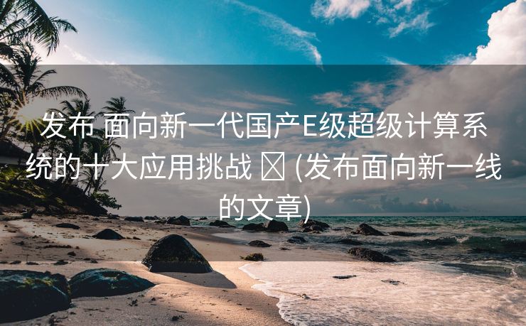 发布 面向新一代国产E级超级计算系统的十大应用挑战 ​ (发布面向新一线的文章)