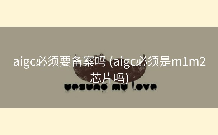 aigc必须要备案吗 (aigc必须是m1m2芯片吗)
