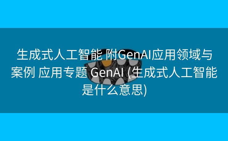 生成式人工智能 附GenAI应用领域与案例 应用专题 GenAI (生成式人工智能是什么意思)
