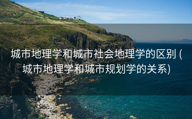 城市地理学和城市社会地理学的区别 (城市地理学和城市规划学的关系)