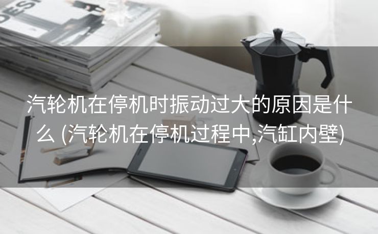 汽轮机在停机时振动过大的原因是什么 (汽轮机在停机过程中,汽缸内壁)