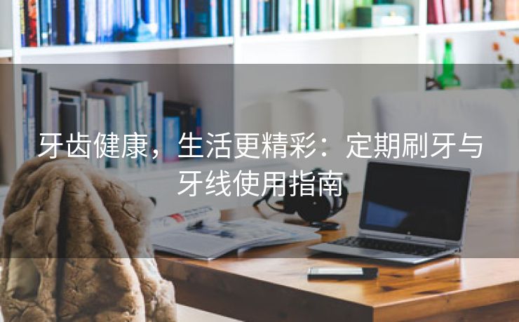 牙齿健康，生活更精彩：定期刷牙与牙线使用指南