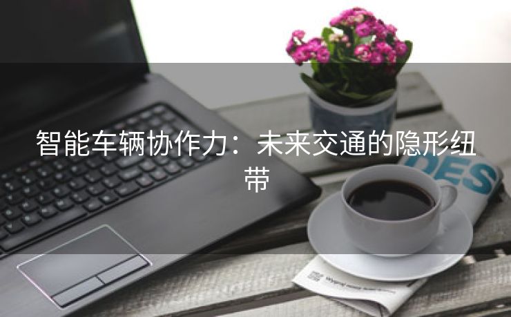 智能车辆协作力：未来交通的隐形纽带