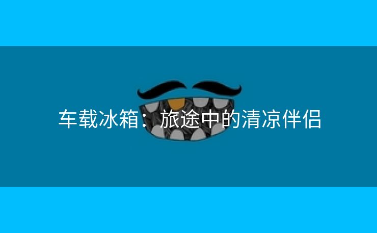 车载冰箱：旅途中的清凉伴侣