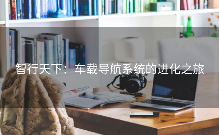 智行天下：车载导航系统的进化之旅