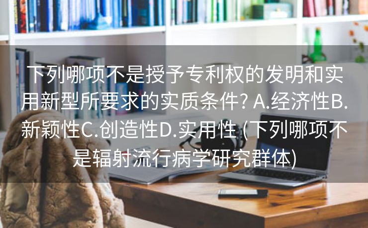 下列哪项不是授予专利权的发明和实用新型所要求的实质条件? A.经济性B.新颖性C.创造性D.实用性 (下列哪项不是辐射流行病学研究群体)