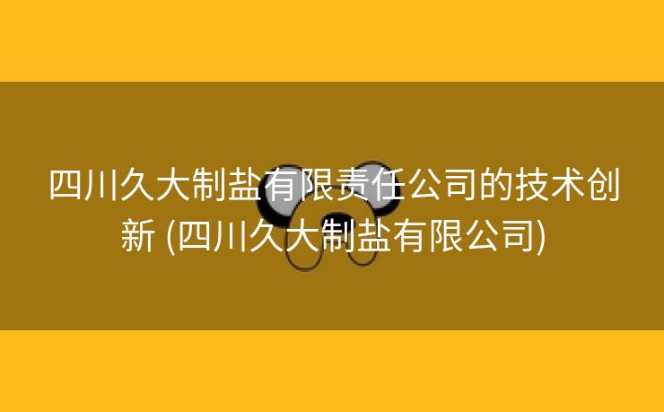 四川久大制盐有限责任公司的技术创新 (四川久大制盐有限公司)