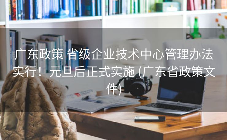 广东政策 省级企业技术中心管理办法实行！元旦后正式实施 (广东省政策文件)