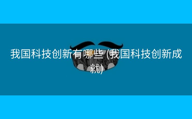 我国科技创新有哪些 (我国科技创新成就)