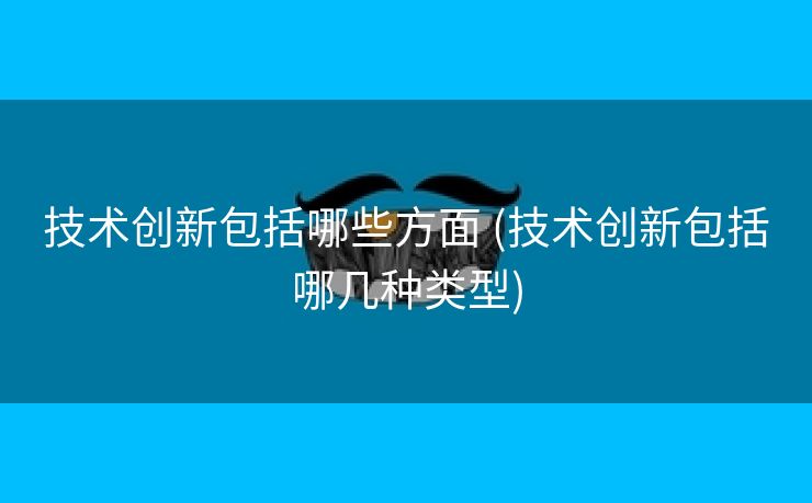 技术创新包括哪些方面 (技术创新包括哪几种类型)