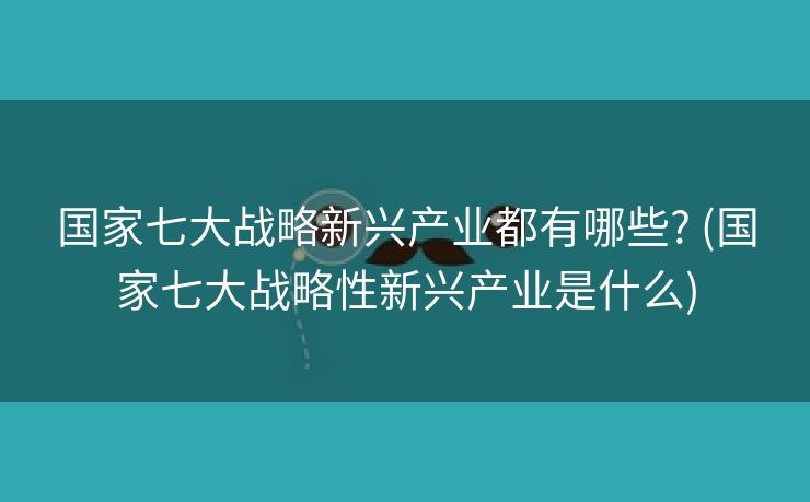 国家七大战略新兴产业都有哪些? (国家七大战略性新兴产业是什么)