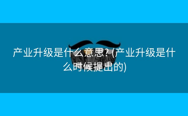 产业升级是什么意思? (产业升级是什么时候提出的)