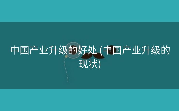 中国产业升级的好处 (中国产业升级的现状)
