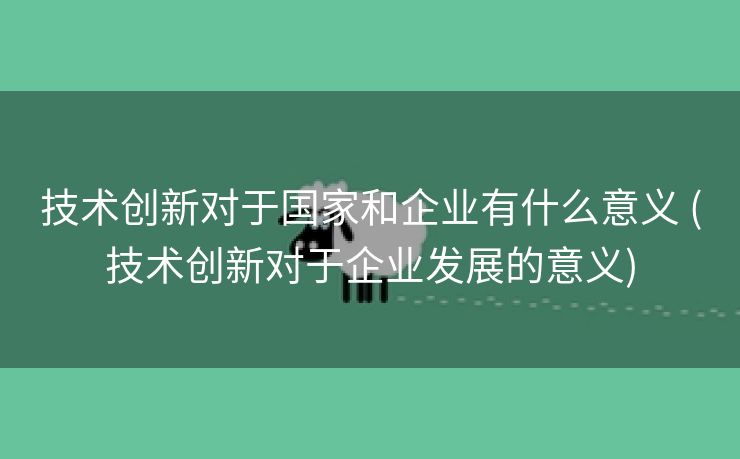 技术创新对于国家和企业有什么意义 (技术创新对于企业发展的意义)