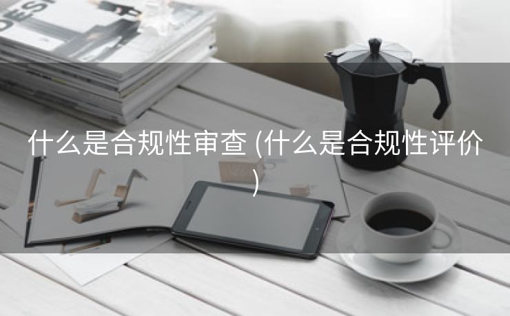 什么是合规性审查 (什么是合规性评价)