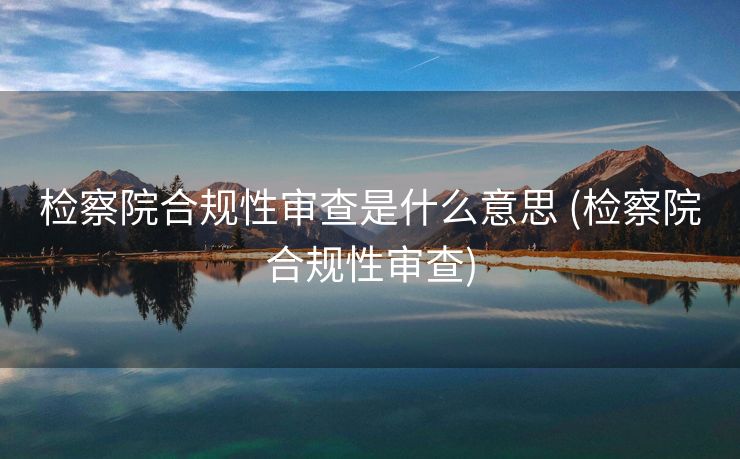 检察院合规性审查是什么意思 (检察院合规性审查)