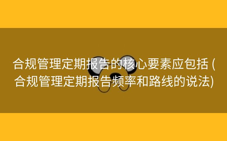 合规管理定期报告的核心要素应包括 (合规管理定期报告频率和路线的说法)