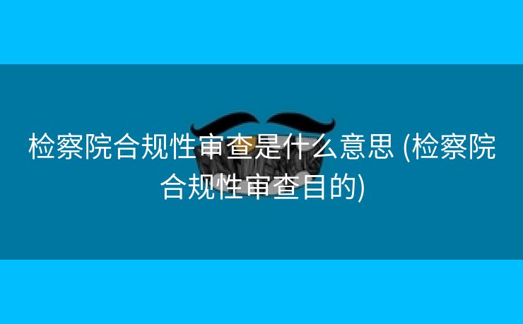 检察院合规性审查是什么意思 (检察院合规性审查目的)