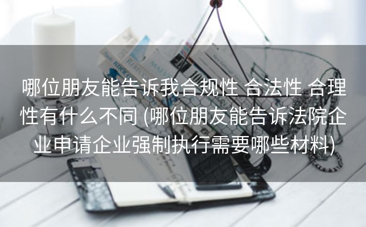 哪位朋友能告诉我合规性 合法性 合理性有什么不同 (哪位朋友能告诉法院企业申请企业强制执行需要哪些材料)
