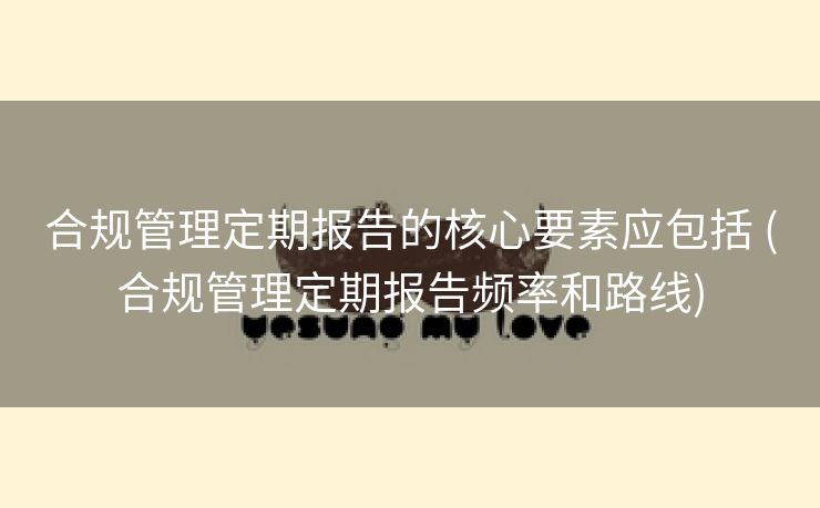 合规管理定期报告的核心要素应包括 (合规管理定期报告频率和路线)