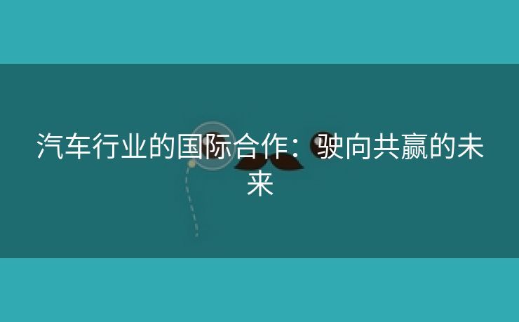汽车行业的国际合作：驶向共赢的未来