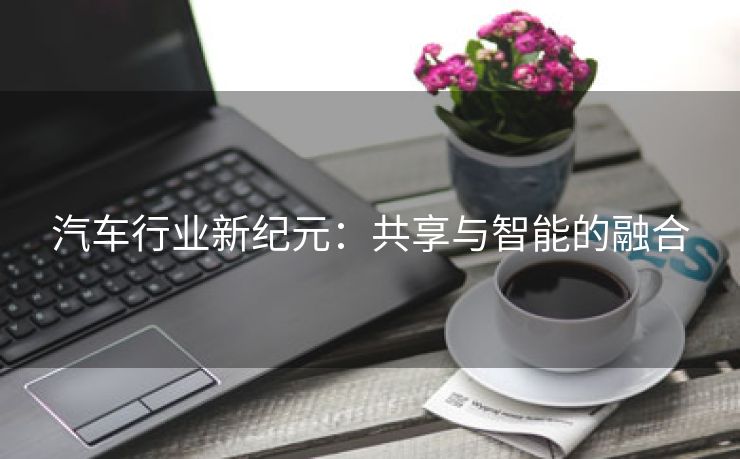 汽车行业新纪元：共享与智能的融合