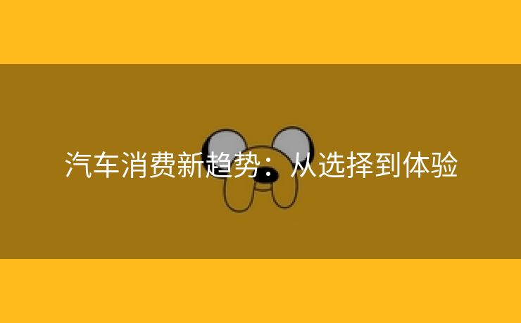 汽车消费新趋势：从选择到体验