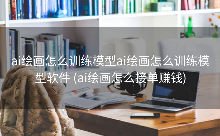 ai绘画怎么训练模型ai绘画怎么训练模型软件 (ai绘画怎么接单赚钱)
