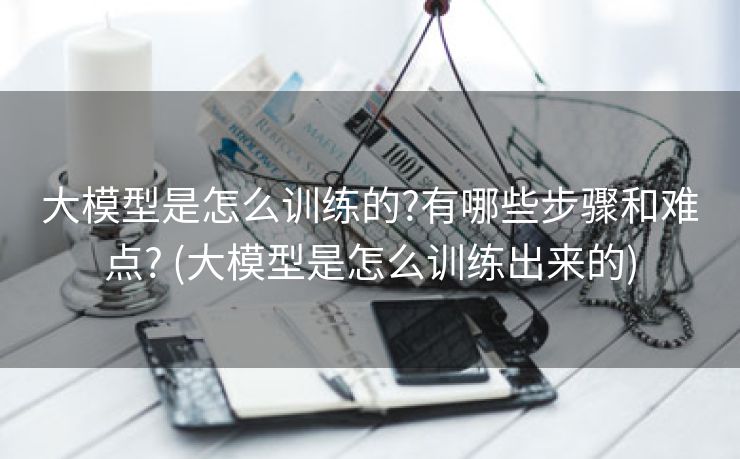 大模型是怎么训练的?有哪些步骤和难点? (大模型是怎么训练出来的)