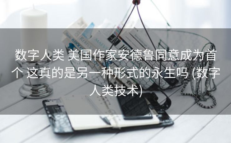 数字人类 美国作家安德鲁同意成为首个 这真的是另一种形式的永生吗 (数字人类技术)